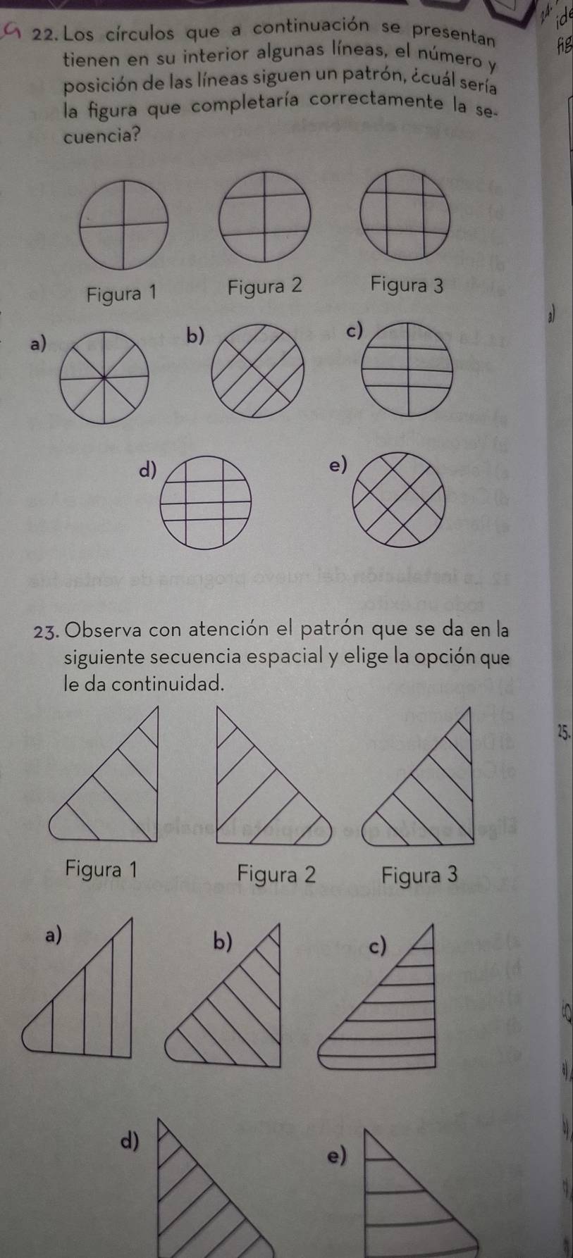 Los círculos que a continuación se presentan
tienen en su interior algunas líneas, el número y
posición de las líneas siguen un patrón, ¿cuál sería
la figura que completaría correctamente la se-
cuencia?
Figura 1 Figura 2 Figura 3
a)
b
c
d
e
23. Observa con atención el patrón que se da en la
siguiente secuencia espacial y elige la opción que
le da continuidad.
25.
Figura 1 Figura 2 Figura 3
d)
e)