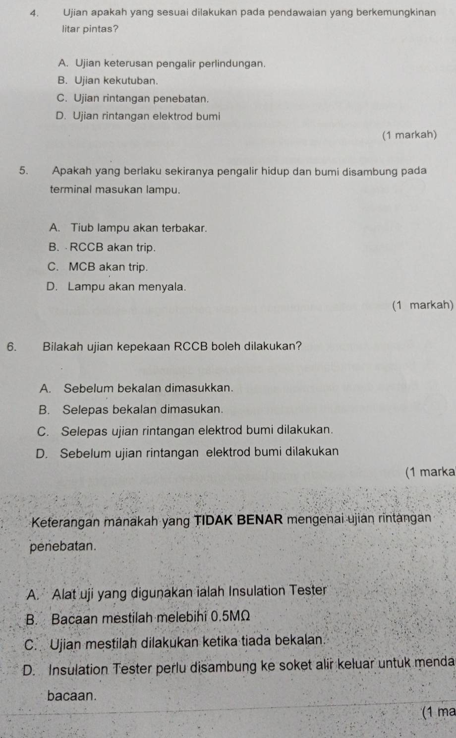 Ujian apakah yang sesuai dilakukan pada pendawaian yang berkemungkinan
litar pintas?
A. Ujian keterusan pengalir perlindungan.
B. Ujian kekutuban.
C. Ujian rintangan penebatan.
D. Ujian rintangan elektrod bumi
(1 markah)
5. Apakah yang berlaku sekiranya pengalir hidup dan bumi disambung pada
terminal masukan lampu.
A. Tiub lampu akan terbakar.
B. RCCB akan trip.
C. MCB akan trip.
D. Lampu akan menyala.
(1 markah)
6. Bilakah ujian kepekaan RCCB boleh dilakukan?
A. Sebelum bekalan dimasukkan.
B. Selepas bekalan dimasukan.
C. Selepas ujian rintangan elektrod bumi dilakukan.
D. Sebelum ujian rintangan elektrod bumi dilakukan
(1 marka
Keterangan mänakah yang TIDAK BENAR mengenai ujian rintangan
penebatan.
A. Alat uji yang digunakan ialah Insulation Tester
B. Bacaan mestilah melebihi 0.5MΩ
C. Ujian mestilah dilakukan ketika tiada bekalan.
D. Insulation Tester perlu disambung ke soket alir keluar untuk menda
bacaan.
(1 ma