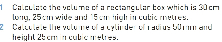 Calculate the volume of a rectangular box which is 30cm
long, 25cm wide and 15cm high in cubic metres. 
2 Calculate the volume of a cylinder of radius 50 mm and 
height 25cm in cubic metres.