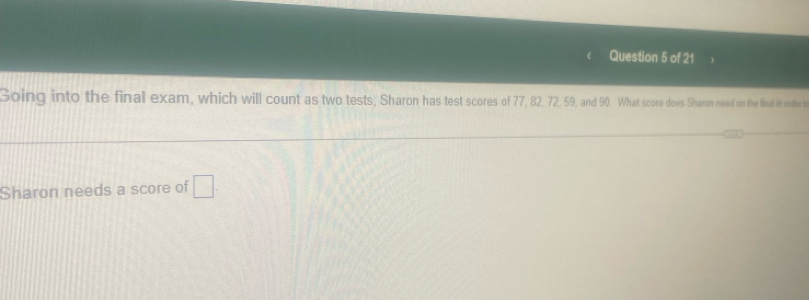 Going into the final exam, which will count as two tests, Sharon has test scores of 77, 82, 72, 59, and 90. What score does Sharon need on the final in order t 
Sharon needs a score of □.