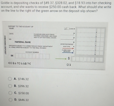 Goldie is depositing checks of $49.37, $328.02, and $18.93 into her checking
account, and she wants to receive $250.00 cash back. What should she write
on the line to the right of the green arrow on the deposit slip shown?
DEPOSIT TO THE ADOOUNT Oi NAME
DATE PEABE SE SUBE EACH TEM S
Bte to uet Abomoral cneor
National bank
5 AL TEMS CREDIED SUBUECT TO THE FINALL PYMENT C y 
SePOSITS SUBUbcT to cORRECtION i PROOF DEPURTVENt
ACCOUNT HUMBER
*
$
はO B 1 ? 0 1 18 ?l 03
A. $146.32
B. $396.32
C. $250.00
D. $646.32