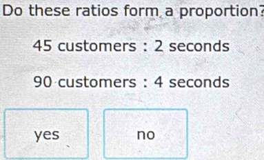 Do these ratios form a proportion?
45 customers : 2 seconds
90 customers : 4 seconds
yes no