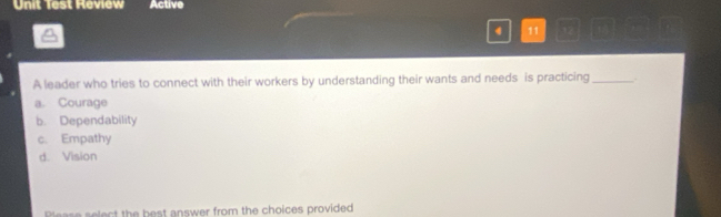 Unit Test Review Active
4 11
A leader who tries to connect with their workers by understanding their wants and needs is practicing _.
a. Courage
b. Dependability
c. Empathy
d. Vision
Please select the best answer from the choices provided