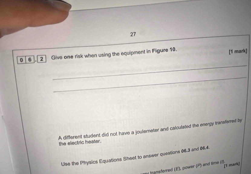 27 
_ 
_ 
_ 
0 6 .[ 2 ] Give one risk when using the equipment in Figure 10. 
[1 mark] 
_ 
_ 
A different student did not have a joulemeter and calculated the energy transferred by 
the electric heater. 
Use the Physics Equations Sheet to answer questions 06.3 and 06.4. 
[1 mark] 
transferred (E), power (P) and time (1).