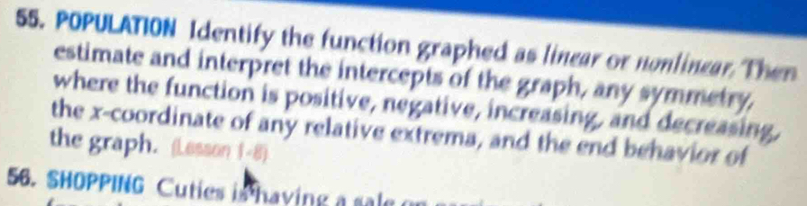 POPULATION Identify the function graphed as linear or nonlinear. Then 
estimate and interpret the intercepts of the graph, any symmetry, 
where the function is positive, negative, increasing, and decreasing, 
the x-coordinate of any relative extrema, and the end behavior of 
the graph. (Lesson 1-8) 
56. SHOPPING Cuties is having a sale