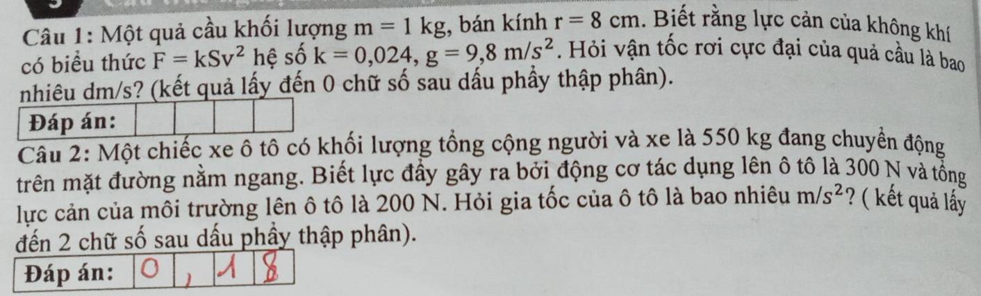 Một quả cầu khối lượng m=1kg , bán kính r=8cm. Biết rằng lực cản của không khí 
có biểu thức F=kSv^2 hệ số k=0,024, g=9, 8m/s^2 Hỏi vận tốc rơi cực đại của quả cầu là bao 
nhiêu dm/s? (kết quả lấy đến 0 chữ số sau dấu phẩy thập phân). 
Câu 2: Một chiếc xe ô tô có khối lượng tổng cộng người và xe là 550 kg đang chuyển động 
trên mặt đường nằm ngang. Biết lực đầy gây ra bởi động cơ tác dụng lên ô tô là 300 N và tổng 
lực cản của môi trường lên ô tô là 200 N. Hỏi gia tốc của ô tô là bao nhiêu m/s^2 ? ( kết quả lấy 
đến 2 chữ số sau dấu phầy thập phân). 
Đáp án: