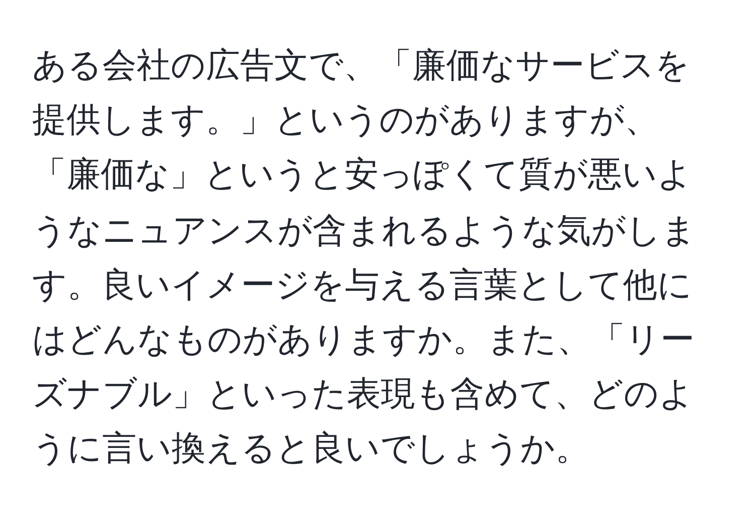 ある会社の広告文で、「廉価なサービスを提供します。」というのがありますが、「廉価な」というと安っぽくて質が悪いようなニュアンスが含まれるような気がします。良いイメージを与える言葉として他にはどんなものがありますか。また、「リーズナブル」といった表現も含めて、どのように言い換えると良いでしょうか。