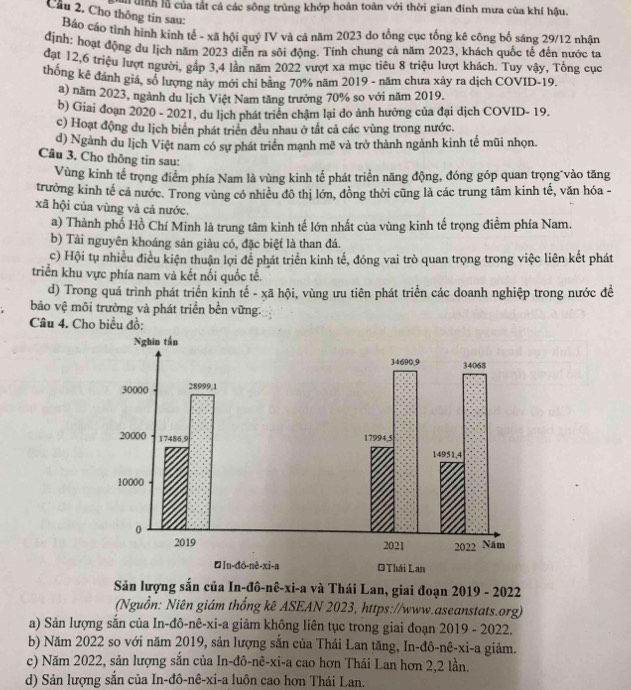 un định lǚ của tất cả các sông trùng khớp hoàn toàn với thời gian đinh mưa của khí hậu.
Cầu 2. Cho thông tin sau:
Báo cáo tình hình kinh tế - xã hội quỷ IV và cả năm 2023 do tổng cục tổng kê công bố sáng 29/12 nhận
định: hoạt động du lịch năm 2023 diễn ra sôi động. Tính chung cả năm 2023, khách quốc tế đến nước ta
đạt 12,6 triệu lượt người, gấp 3,4 lần năm 2022 vượt xa mục tiêu 8 triệu lượt khách. Tuy vậy, Tổng cục
thống kê đánh giá, số lượng này mới chỉ bằng 70% năm 2019 - năm chưa xảy ra dịch COVID-19.
a) năm 2023, ngành du lịch Việt Nam tăng trưởng 70% so với năm 2019.
b) Giai đoạn 2020 - 2021, du lịch phát triển chậm lại do ảnh hưởng của đại dịch COVID- 19.
c) Hoạt động du lịch biên phát triển đều nhau ở tất cả các vùng trong nước.
d) Ngành du lịch Việt nam có sự phát triển mạnh mẽ và trở thành ngành kinh tế mũi nhọn.
Câu 3. Cho thông tin sau:
Vùng kinh tế trọng điểm phía Nam là vùng kinh tế phát triển năng động, đóng góp quan trọng vào tăng
trưởng kinh tế cả nước. Trong vùng có nhiều đô thị lớn, đồng thời cũng là các trung tâm kinh tế, văn hóa -
xã hội của vùng và cả nước.
a) Thành phố Hồ Chí Minh là trung tâm kinh tế lớn nhất của vùng kinh tế trọng điểm phía Nam.
b) Tài nguyên khoáng sản giàu có, đặc biệt là than đá.
c) Hội tụ nhiều điều kiện thuận lợi để phát triển kinh tế, đóng vai trò quan trọng trong việc liên kết phát
triển khu vực phía nam và kết nổi quốc tế.
d) Trong quá trình phát triển kinh tế - xã hội, vùng ưu tiên phát triển các doanh nghiệp trong nước đề
bảo vệ môi trường và phát triển bền vững.
Câu 4. Cho biểu đồ:
Săn lượng sắn của In-đô-nê-xi-a và Thái Lan, giai đoạn 2019 - 2022
(Nguồn: Niên giám thống kê ASEAN 2023, https://www.aseanstats.org)
a) Sản lượng sắn của In-đô-nê-xi-a giảm không liên tục trong giai đoạn 2019 - 2022.
b) Năm 2022 so với năm 2019, sản lượng sắn của Thái Lan tăng, In-đô-nê-xi-a giảm.
c) Năm 2022, sản lượng sắn của In-đô-nê-xi-a cao hơn Thái Lan hơn 2,2 lần.
d) Sản lượng sẵn của In-đô-nê-xi-a luôn cao hơn Thái Lan.