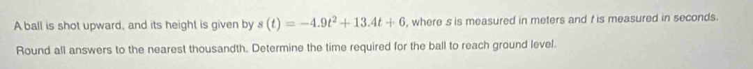 A ball is shot upward, and its height is given by s(t)=-4.9t^2+13.4t+6 , where s is measured in meters and t is measured in seconds. 
Round all answers to the nearest thousandth. Determine the time required for the ball to reach ground level.