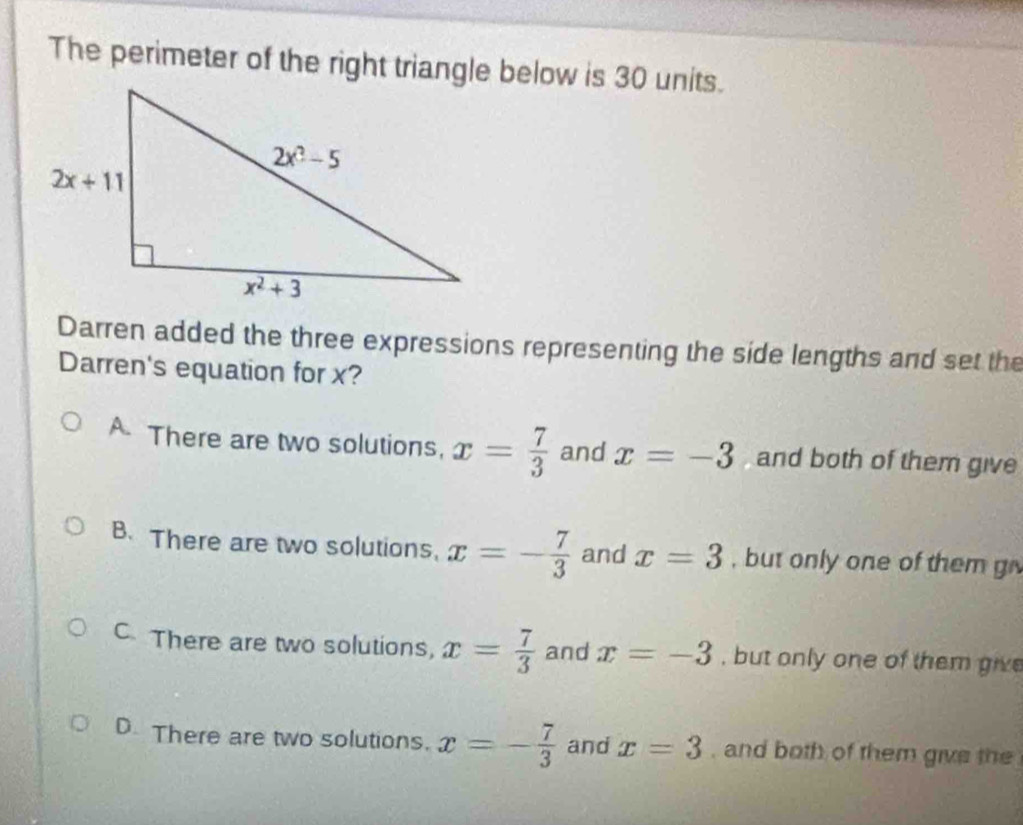 The perimeter of the right triangle below is 30 units.
Darren added the three expressions representing the side lengths and set the
Darren's equation for x?
There are two solutions, x= 7/3  and x=-3 and both of them give
B. There are two solutions, x=- 7/3  and x=3 , but only one of them g
C There are two solutions, x= 7/3  and x=-3 , but only one of them give
D. There are two solutions. x=- 7/3  and x=3 , and both of them give the