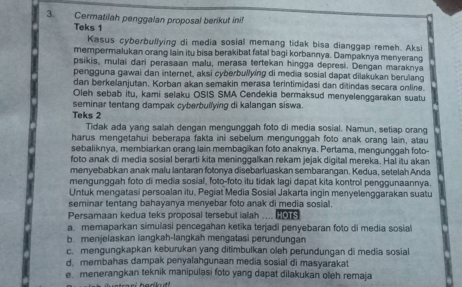 Cermatilah penggalan proposal berikut ini!
Teks 1
Kasus cyberbullying di media sosial memang tidak bisa dianggap remeh. Aksi
mempermalukan orang lain itu bisa berakibat fatal bagi korbannya. Dampaknya menyerang
psikis, mulai dari perasaan malu, merasa tertekan hingga depresi. Dengan maraknya
pengguna gawai dan internet, aksi cyberbullying di media sosial dapat dilakukan berulang
dan berkelanjutan. Korban akan semakin merasa terintimidasi dan ditindas secara online.
Oleh sebab itu, kami selaku OSIS SMA Cendekia bermaksud menyelenggarakan suatu
seminar tentang dampak cyberbullying di kalangan siswa.
Teks 2
Tidak ada yang salah dengan mengunggah foto di media sosial. Namun, setiap orang
harus mengetahui beberapa fakta ini sebelum mengunggah foto anak orang lain, atau
sebaliknya, membiarkan orang lain membagikan foto anaknya. Pertama, mengunggah foto-
foto anak di media sosial berarti kita meninggalkan rekam jejak digital mereka. Hal itu akan
menyebabkan anak malu lantaran fotonya disebarluaskan sembarangan. Kedua, setelah Anda
mengunggah foto di media sosial, foto-foto itu tidak lagi dapat kita kontrol penggunaannya.
Untuk mengatasi persoalan itu, Pegiat Media Sosial Jakarta ingin menyelenggarakan suatu
seminar tentang bahayanya menyebar foto anak di media sosial.
Persamaan kedua teks proposal tersebut ialah .... HOTS
a. memaparkan simulasi pencegahan ketika terjadi penyebaran foto di media sosial
b. menjelaskan langkah-langkah mengatasi perundungan
c. mengungkapkan keburukan yang ditimbulkan oleh perundungan di media sosial
d membahas dampak penyalahgunaan media sosial di masyarakat
e. menerangkan teknik manipulasi foto yang dapat dilakukan oleh remaja
ra s i  herik ut