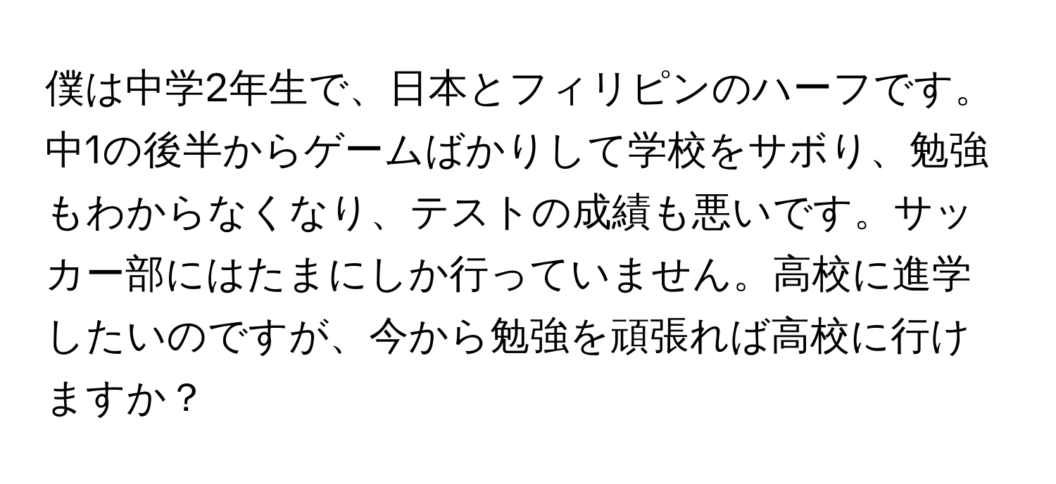 僕は中学2年生で、日本とフィリピンのハーフです。中1の後半からゲームばかりして学校をサボり、勉強もわからなくなり、テストの成績も悪いです。サッカー部にはたまにしか行っていません。高校に進学したいのですが、今から勉強を頑張れば高校に行けますか？