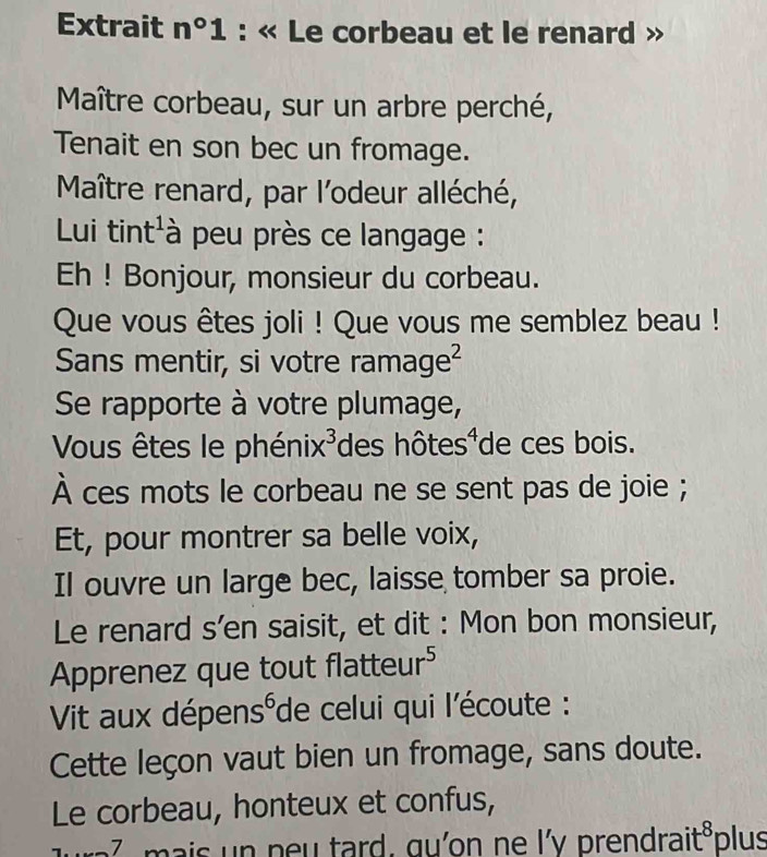 Extrait n°1 : « Le corbeau et le renard 
Maître corbeau, sur un arbre perché, 
Tenait en son bec un fromage. 
Maître renard, par l'odeur alléché, 
Lui tint'à peu près ce langage : 
Eh ! Bonjour, monsieur du corbeau. 
Que vous êtes joli ! Que vous me semblez beau ! 
Sans mentir, si votre rama ge^2
Se rapporte à votre plumage, 
Vous êtes le phénix c^3 des hôtes¹ de ces bois. 
À ces mots le corbeau ne se sent pas de joie ; 
Et, pour montrer sa belle voix, 
Il ouvre un large bec, laisse tomber sa proie. 
Le renard s’en saisit, et dit : Mon bon monsieur, 
Apprenez que tout t overline c tteur^5
Vit aux dépen s^6 de celui qui l'écoute : 
Cette leçon vaut bien un fromage, sans doute. 
Le corbeau, honteux et confus, 
7 n n u tard . gu n ne l'v prendrai t^8 plus