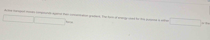 Active transport moves compounds against their concentration gradient. The form of energy used for this purpose is either or the 
force.