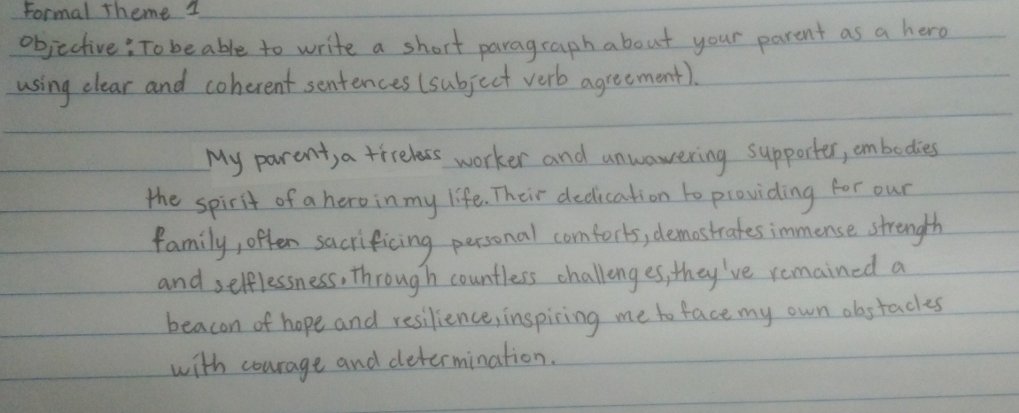 Formal theme 1 
objective: To beable to write a short paragcaph about your parent as a hero 
using clear and coherent sentences (subject verb agreement). 
My parent, a trrelass worker and unwawering supporter, cmbodies 
the spirit of a hero in my life. Their dedication to providing for our 
family, often sacrificing personal comforts, demastrates immense strength 
and selflessness, through countless challenges, they've remained a 
beacon of hope and resilience, inspiring me to face my own obstacks 
with courage and determination.