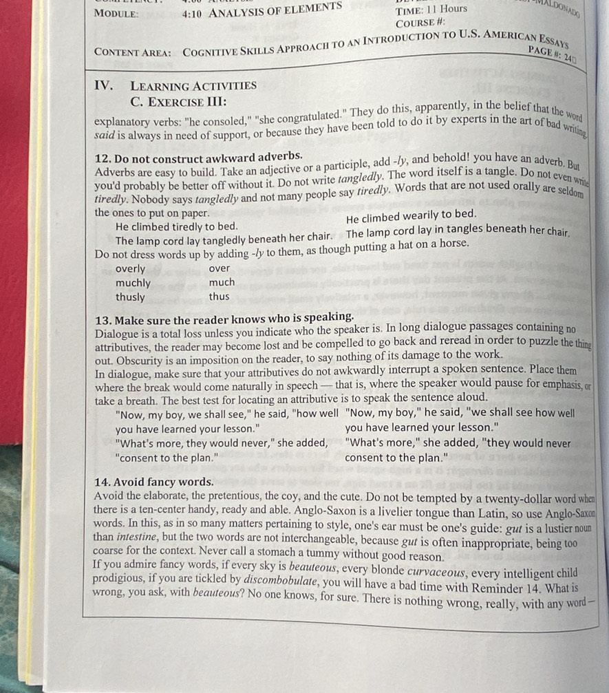 Module: 4:10 AnaLysIS OF ELEMENts Time: 11 Hours
MALDONADO
Course #:
Content Area: Cognitive Skills Approach to an Introduction to U.S. American Essays
PAGE #: 24°
IV. LEArning ACtIVITIEs
C. EXErCISE III:
explanatory verbs: "he consoled," "she congratulated." They do this, apparently, in the belief that the word
said is always in need of support, or because they have been told to do it by experts in the art of bad writing
12. Do not construct awkward adverbs.
Adverbs are easy to build. Take an adjective or a participle, add -/y, and behold! you have an adverb. But
you'd probably be better off without it. Do not write tangledly. The word itself is a tangle. Do not even write
tiredly. Nobody says tangledly and not many people say tiredly. Words that are not used orally are seldom
the ones to put on paper.
He climbed tiredly to bed. He climbed wearily to bed.
The lamp cord lay tangledly beneath her chair.  The lamp cord lay in tangles beneath her chair,
Do not dress words up by adding -/y to them, as though putting a hat on a horse.
overly over
muchly much
thusly thus
13. Make sure the reader knows who is speaking.
Dialogue is a total loss unless you indicate who the speaker is. In long dialogue passages containing no
attributives, the reader may become lost and be compelled to go back and reread in order to puzzle the thim
out. Obscurity is an imposition on the reader, to say nothing of its damage to the work.
In dialogue, make sure that your attributives do not awkwardly interrupt a spoken sentence. Place them
where the break would come naturally in speech — that is, where the speaker would pause for emphasis, or
take a breath. The best test for locating an attributive is to speak the sentence aloud.
"Now, my boy, we shall see," he said, "how well "Now, my boy," he said, "we shall see how well
you have learned your lesson." you have learned your lesson."
"What's more, they would never," she added, "What's more," she added, "they would never
'consent to the plan." consent to the plan."
14. Avoid fancy words.
Avoid the elaborate, the pretentious, the coy, and the cute. Do not be tempted by a twenty-dollar word when
there is a ten-center handy, ready and able. Anglo-Saxon is a livelier tongue than Latin, so use Anglo-Saxon
words. In this, as in so many matters pertaining to style, one's ear must be one's guide: gut is a lustier noun
than intestine, but the two words are not interchangeable, because gut is often inappropriate, being too
coarse for the context. Never call a stomach a tummy without good reason.
If you admire fancy words, if every sky is beauteous, every blonde curvaceous, every intelligent child
prodigious, if you are tickled by discombobulate, you will have a bad time with Reminder 14. What is
wrong, you ask, with beauteous? No one knows, for sure. There is nothing wrong, really, with any word—