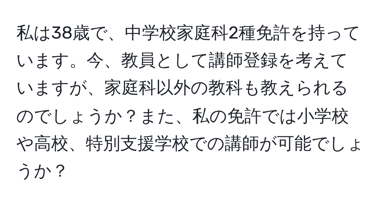 私は38歳で、中学校家庭科2種免許を持っています。今、教員として講師登録を考えていますが、家庭科以外の教科も教えられるのでしょうか？また、私の免許では小学校や高校、特別支援学校での講師が可能でしょうか？