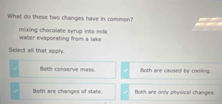 What do these two changes have in common?
mixing chocolate syrup into milk
water evaporating from a lake
Select all that apply.
Both conserve mass. Both are caused by cooling.
Both are changes of state. Both are only physical changes.