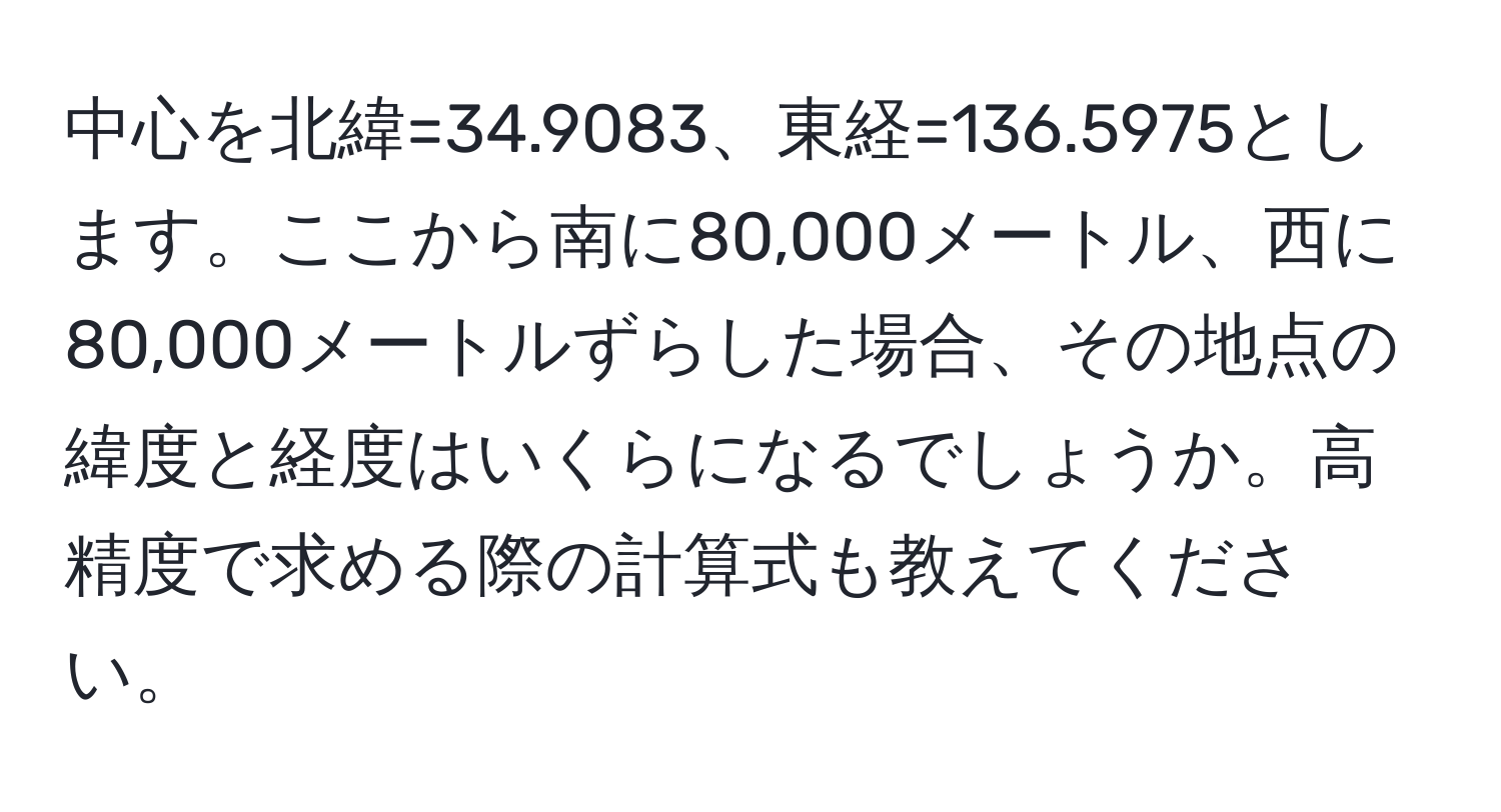 中心を北緯=34.9083、東経=136.5975とします。ここから南に80,000メートル、西に80,000メートルずらした場合、その地点の緯度と経度はいくらになるでしょうか。高精度で求める際の計算式も教えてください。