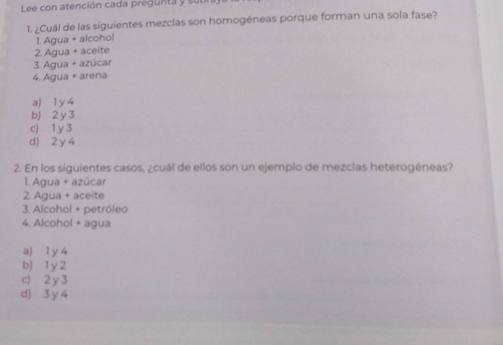 Lee con atención cada pregunta y subi
1. ¿Cuál de las siguientes mezclas son homogéneas porque forman una sola fase?
1. Agua + alcohol
2. Agua + aceite
3. Agua + azúcar
4. Agua + arena
a) 1 y 4
b) 2 y 3
c) 1 y 3
d) 2 y 4
2. En los siguientes casos, ¿cuál de ellos son un ejemplo de mezclas heterogéneas?
1. Agua + azúcar
2. Agua + aceite
3. Alcohol + petróleo
4. Alcohol + agua
a) 1 y 4
b) 1 y 2
c) 2 y 3
d) 3 y 4