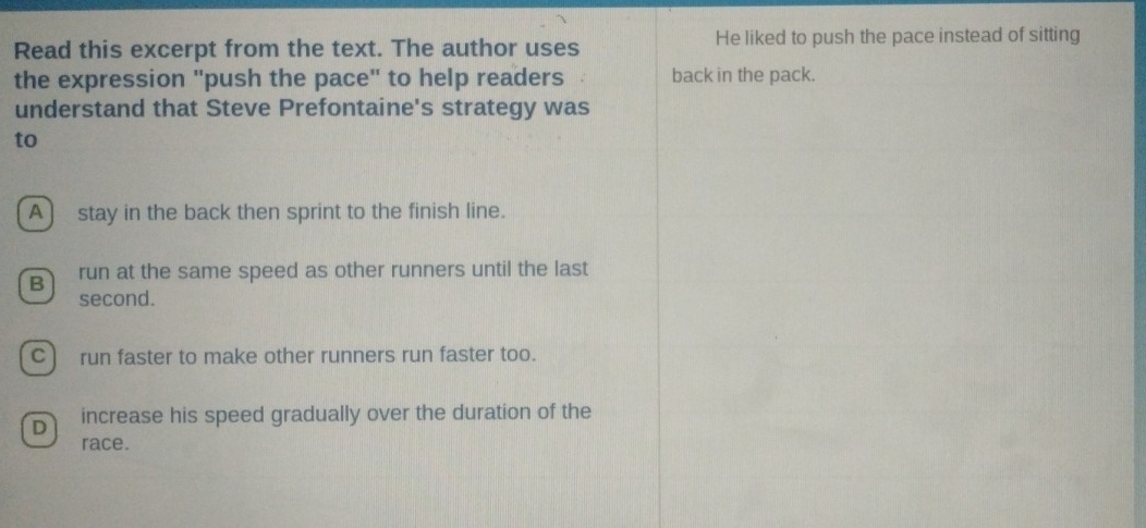 Read this excerpt from the text. The author uses He liked to push the pace instead of sitting
the expression "push the pace" to help readers back in the pack.
understand that Steve Prefontaine's strategy was
to
A stay in the back then sprint to the finish line.
B run at the same speed as other runners until the last
second.
C) run faster to make other runners run faster too.
D increase his speed gradually over the duration of the
race.