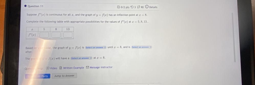 [0/2 pts つ 3 90 Details
Suppose f''(x) is continuous for all æ, and the graph of y=f(x) has an inflection point at x=8.
Complete the following table with appropriate possibilities for the values of f''(x) at x=5,8,13...
Based on your table, the graph of y=f(x) iS Select an answer O until x=8 , and is Select an answer ○
after.
The graph  o y=f(x) will have a Select an answer ○ at x=8.
Questio  Help: * Video Written Example - Message instructor
All Parts Jump to Answer