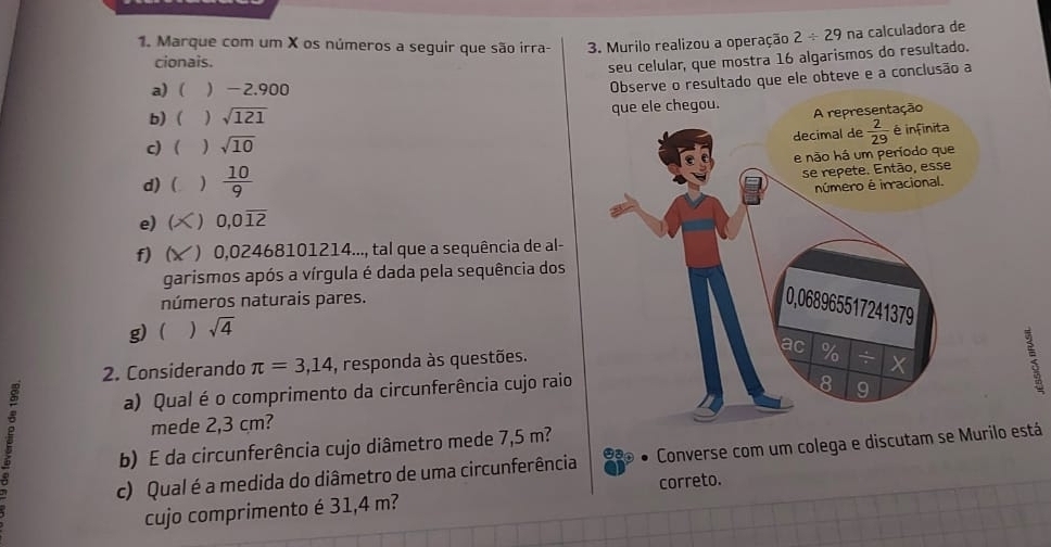 Marque com um X os números a seguir que são irra-  3. Murilo realizou a operação 2/ 29 na calculadora de
cionais.
seu celular, que mostra 16 algarismos do resultado.
a) ( -2.900
Observe o resultado que ele obteve e a conclusão a
b)  ) sqrt(121) que ele chegou. sentação
c)  sqrt(10)
d) ( )  10/9 
e) ( 0,0overline 12
f) ( () 0,02468101214..., tal que a sequência de al-
garismos após a vírgula é dada pela sequência dos
números naturais pares.
g) ( sqrt(4)
2. Considerando π =3,14 , responda às questões.
a) Qual é o comprimento da circunferência cujo raio ;
j
mede 2,3 cm?
b) É da circunferência cujo diâmetro mede 7,5 m?
c) Qual é a medida do diâmetro de uma circunferência Converse com um colega e discutam se Muro está
cujo comprimento é 31,4 m? correto.