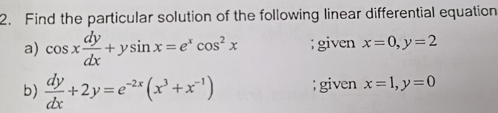 Find the particular solution of the following linear differential equation 
a) cos x dy/dx +ysin x=e^xcos^2x; given x=0, y=2
b)  dy/dx +2y=e^(-2x)(x^3+x^(-1)); given x=1, y=0