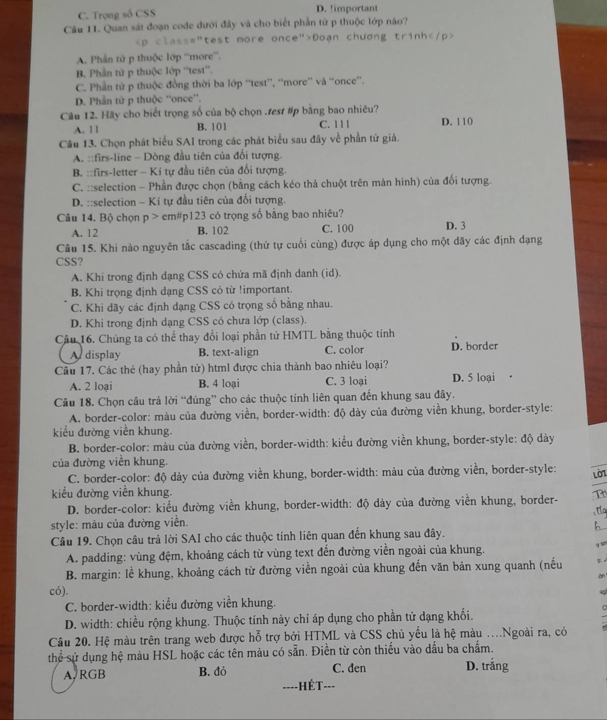 C. Trọng số CSS
D. !important
Câu 11. Quan sát đoạn code đưới đây và cho biết phần tử p thuộc lớp nào?
Đoạn chương trinh
A. Phần tử p thuộc lớp “more”.
B. Phần tử p thuộc lớp “test”.
C. Phần tử p thuộc đồng thời ba lớp “test”, “more” và “once”.
D. Phần tử p thuộc “once”.
Cầu 12. Hãy cho biết trọng số của bộ chọn .test #p bằng bao nhiêu?
A. 11 B. 101 C. 111
D. 110
Cầu 13. Chọn phát biểu SAI trong các phát biểu sau đây về phần tử giả.
A. ::firs-line - Dòng đầu tiên của đối tượng.
B. ::firs-letter - Kí tự đầu tiên của đối tượng.
C. ::selection - Phần được chọn (bằng cách kéo thả chuột trên màn hình) của đối tượng.
D. ::selection - Kí tự đầu tiên của đối tượng.
Câu 14. Bộ chọn p> em#p123 có trọng số bằng bao nhiêu?
A. 12 B. 102
C. 100 D. 3
Câu 15. Khi nào nguyên tắc cascading (thứ tự cuối cùng) được áp dụng cho một dãy các định dạng
CSS?
A. Khi trong định dạng CSS có chứa mã định danh (id).
B. Khi trọng định dạng CSS có từ !important.
C. Khi dãy các định dạng CSS có trọng số bằng nhau.
D. Khi trong định dạng CSS có chưa lớp (class).
Câu 16. Chúng ta có thể thay đổi loại phần tử HMTL bằng thuộc tính
A  display B. text-align C. color D. border
Câu 17. Các thẻ (hay phần tử) html được chia thành bao nhiêu loại?
A. 2 loại B. 4 loại C. 3 loại D. 5 loại
Câu 18. Chọn câu trả lời “đúng” cho các thuộc tính liên quan đến khung sau đây.
A. border-color: màu của đường viền, border-width: độ dày của đường viền khung, border-style:
kiểu đường viền khung.
B. border-color: màu của đường viền, border-width: kiểu đường viền khung, border-style: độ dày
của đường viền khung.
C. border-color: độ dày của đường viền khung, border-width: màu của đường viền, border-style: LO
kiểu đường viền khung.
D. border-color: kiểu đường viền khung, border-width: độ dày của đường viền khung, border-
style: màu của đường viền. a
h
Câu 19. Chọn câu trả lời SAI cho các thuộc tính liên quan đến khung sau đây.
A. padding: vùng đệm, khoảng cách từ vùng text đến đường viền ngoài của khung.
y sin
B. margin: lề khung, khoảng cách từ đường viền ngoài của khung đến văn bản xung quanh (nếu

có).
C. border-width: kiểu đường viền khung.
D. width: chiều rộng khung. Thuộc tính này chỉ áp dụng cho phần tử dạng khối.
Câu 20. Hệ màu trên trang web được hỗ trợ bởi HTML và CSS chủ yếu là hệ màu ..Ngoài ra, có
thể sử dụng hệ màu HSL hoặc các tên màu có sẵn. Điền từ còn thiếu vào dấu ba chấm.
A. RGB B. đỏ
C. đen D. trắng
HếT- ---