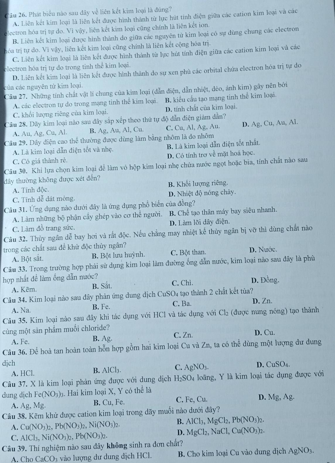 Phát biểu nào sau đây về liên kết kim loại là đúng?
A. Liên kết kim loại là liên kết được hình thành từ lực hút tính điện giữa các cation kim loại và các
electron hóa trị tự do. Vì vậy, liên kết kim loại cũng chính là liên kết ion.
B. Liên kết kim loại được hình thành do giữa các nguyên tử kim loại có sự dùng chung các electron
hóa trị tự do. Vì vậy, liên kết kim loại cũng chính là liên kết cộng hóa trị.
C. Liên kết kim loại là liên kết được hình thành từ lực hút tính điện giữa các cation kim loại và các
electron hóa trị tự do trong tinh thể kim loại.
D. Liên kết kim loại là liên kết được hình thành do sự xen phủ các orbital chứa electron hóa trị tự do
của các nguyên tử kim loại.
Câu 27. Những tính chất vật lí chung của kim loại (dẫn điện, dẫn nhiệt, dẻo, ánh kim) gây nên bởi
A. các electron tự do trong mạng tinh thể kim loại. B. kiểu cấu tạo mạng tinh thể kim loại.
C. khối lượng riêng của kim loại. D. tính chất của kim loại.
Câu 28. Dãy kim loại nào sau đây sắp xếp theo thứ tự độ dẫn điện giảm dần?
A. Au, Ag, Cu, Al. B. Ag, Au, Al, Cu. C. Cu, Al, Ag, Au. D. Ag, Cu, Au, Al.
Câu 29. Dây điện cao thể thường được dùng làm bằng nhôm là do nhôm
A. Là kim loại dẫn điện tốt và nhẹ. B. Là kim loại dẫn điện tốt nhất.
C. Có giá thành rẻ. D. Có tính trơ về mặt hoá học.
Câu 30. Khi lựa chọn kim loại để làm vỏ hộp kim loại nhẹ chứa nước ngọt hoặc bia, tính chất nào sau
đây thường không được xét đến?
B. Khối lượng riêng.
A. Tính độc.
C. Tính dễ dát mỏng. D. Nhiệt độ nóng chảy.
Câu 31. Ứng dụng nào dưới đây là ứng dụng phổ biến của đồng?
A. Làm những bộ phận cấy ghép vào cơ thể người. B. Chế tạo thân máy bay siêu nhanh.
C. Làm đồ trang sức. D. Làm lõi dây điện.
Câu 32. Thủy ngân dễ bay hơi và rất độc. Nếu chẳng may nhiệt kế thủy ngân bị vỡ thì dùng chất nào
trong các chất sau đề khử độc thủy ngân?
A. Bột sắt. B. Bột lưu huỳnh. C. Bột than. D. Nước.
Câu 33. Trong trường hợp phải sử dụng kim loại làm đường ống dẫn nước, kim loại nào sau đây là phù
hợp nhất để làm ống dẫn nước? D. Đồng.
A. Kẽm. B. Sắt. C. Chì.
Câu 34. Kim loại nào sau đây phản ứng dung dịch CuSO4 tạo thành 2 chất kết tủa?
C. Ba.
A. Na. B. Fe. D. Zn.
Câu 35. Kim loại nào sau đây khi tác dụng với HCl và tác dụng với Cl_2 (được nung nóng) tạo thành
cùng một sản phẩm muối chloride? D. Cu.
A. Fe.
B. Ag.
C. Zn.
Câu 36. Để hoà tan hoàn toàn hỗn hợp gồm hai kim loại Cu và Zn, ta có thể dùng một lượng dư dung
dịch D. CuSO_4.
A. HCl. B. AlCl₃. C. AgNO_3.
Câu 37. X là kim loại phản ứng được với dung dịch H_2SO_4 loãng, Y là kim loại tác dụng được với
dung dịch Fe(NO_3): 3. Hai kim loại X, Y có thhat elhat a
C. Fe, Cu.
A. Ag, M g. B. Cu, Fe. D. Mg,Ag.
Câu 38. Kẽm khử được cation kim loại trong dãy muối nào dưới đây?
A. Cu(NO_3)_2,Pb(NO_3)_2,Ni(NO_3)_2.
B. AlCl_3,MgCl_2,Pb(NO_3)_2.
C. AlCl_3,Ni(NO_3)_2,Pb(NO_3)_2.
D. MgCl_2,NaCl,Cu(NO_3)_2.
Câu 39. Thí nghiệm nào sau đây không sinh ra đơn chất?
A. Cho CaCO_3 vào lượng dư dung dịch HCl. B. Cho kim loại Cu vào dung dịch AgNO_3.