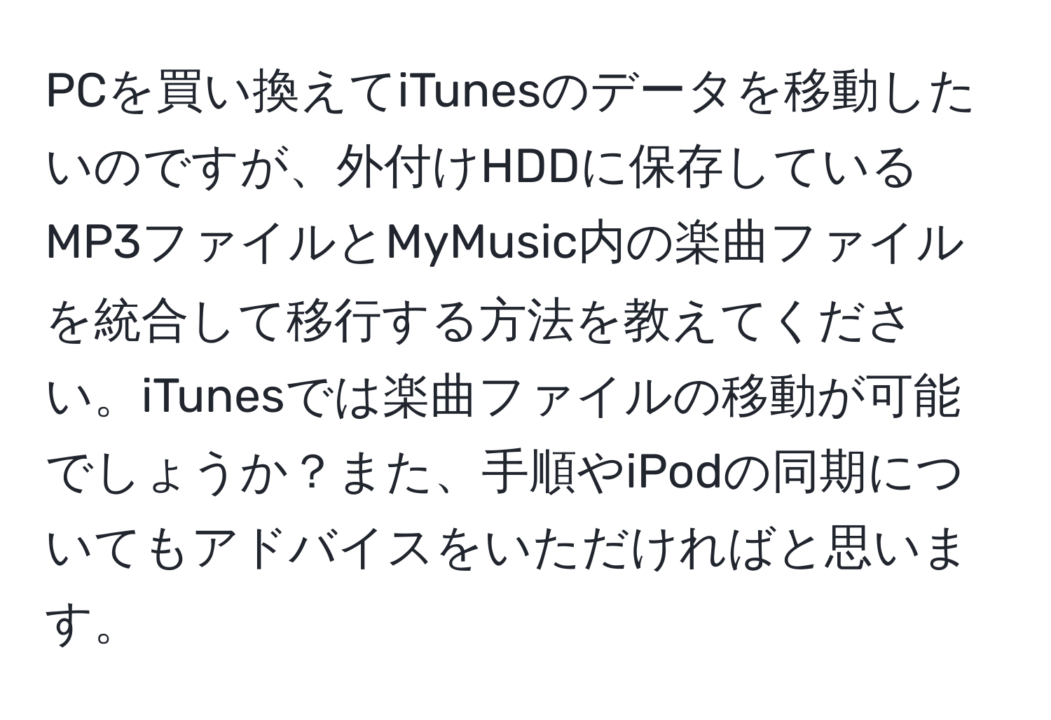 PCを買い換えてiTunesのデータを移動したいのですが、外付けHDDに保存しているMP3ファイルとMyMusic内の楽曲ファイルを統合して移行する方法を教えてください。iTunesでは楽曲ファイルの移動が可能でしょうか？また、手順やiPodの同期についてもアドバイスをいただければと思います。