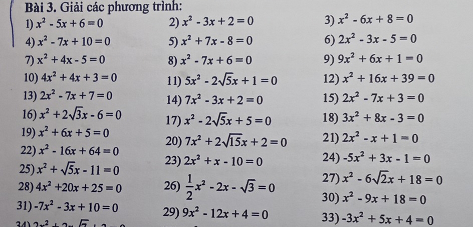 Giải các phương trình:
1) x^2-5x+6=0 2) x^2-3x+2=0 3) x^2-6x+8=0
4) x^2-7x+10=0 5) x^2+7x-8=0 6) 2x^2-3x-5=0
7) x^2+4x-5=0 8) x^2-7x+6=0 9) 9x^2+6x+1=0
10) 4x^2+4x+3=0 11) 5x^2-2sqrt(5)x+1=0 12) x^2+16x+39=0
13) 2x^2-7x+7=0 14) 7x^2-3x+2=0 15) 2x^2-7x+3=0
16) x^2+2sqrt(3)x-6=0 17) x^2-2sqrt(5)x+5=0 18) 3x^2+8x-3=0
19) x^2+6x+5=0
22) x^2-16x+64=0 20) 7x^2+2sqrt(15)x+2=0 21) 2x^2-x+1=0
25) x^2+sqrt(5)x-11=0 23) 2x^2+x-10=0
24) -5x^2+3x-1=0
27) x^2-6sqrt(2)x+18=0
28) 4x^2+20x+25=0 26)  1/2 x^2-2x-sqrt(3)=0 30) x^2-9x+18=0
31) -7x^2-3x+10=0 29) 9x^2-12x+4=0 33) -3x^2+5x+4=0
2x^2+2x