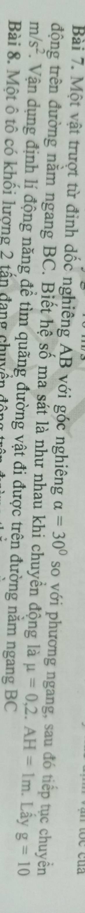 Một vật trượt từ đỉnh dốc nghiêng AB với góc nghiêng alpha =30° so với phương ngang, sau đó tiếp tục chuyền 
động trên đường nằm ngang BC. Biết hệ số ma sát là như nhau khi chuyển động là mu =0, 2.AH=1m. Lây g=10
m/s^2. Vận dụng định lí động năng để tìm quãng đường vật đi được trên đường nằm ngang BC
Bài 8. Một ô tô có khối lương 2 tấn đang chuyển đ