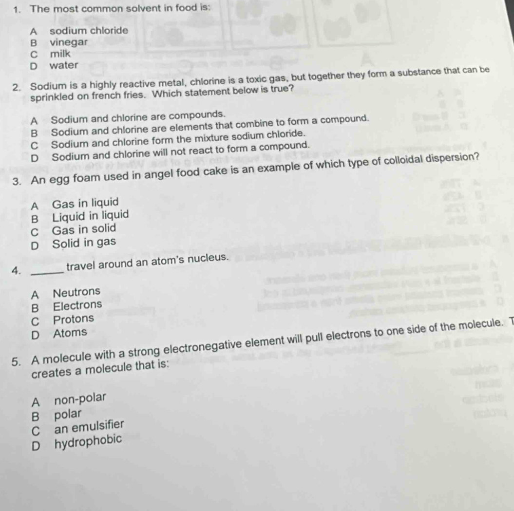 The most common solvent in food is:
A sodium chloride
B vinegar
C milk
D water
2. Sodium is a highly reactive metal, chlorine is a toxic gas, but together they form a substance that can be
sprinkled on french fries. Which statement below is true?
A Sodium and chlorine are compounds.
B Sodium and chlorine are elements that combine to form a compound.
C Sodium and chlorine form the mixture sodium chloride.
D Sodium and chlorine will not react to form a compound.
3. An egg foam used in angel food cake is an example of which type of colloidal dispersion?
A Gas in liquid
B Liquid in liquid
C Gas in solid
D Solid in gas
4. _travel around an atom's nucleus.
A Neutrons
B Electrons
C Protons
D Atoms
5. A molecule with a strong electronegative element will pull electrons to one side of the molecule. T
creates a molecule that is:
A non-polar
B polar
C an emulsifier
D hydrophobic