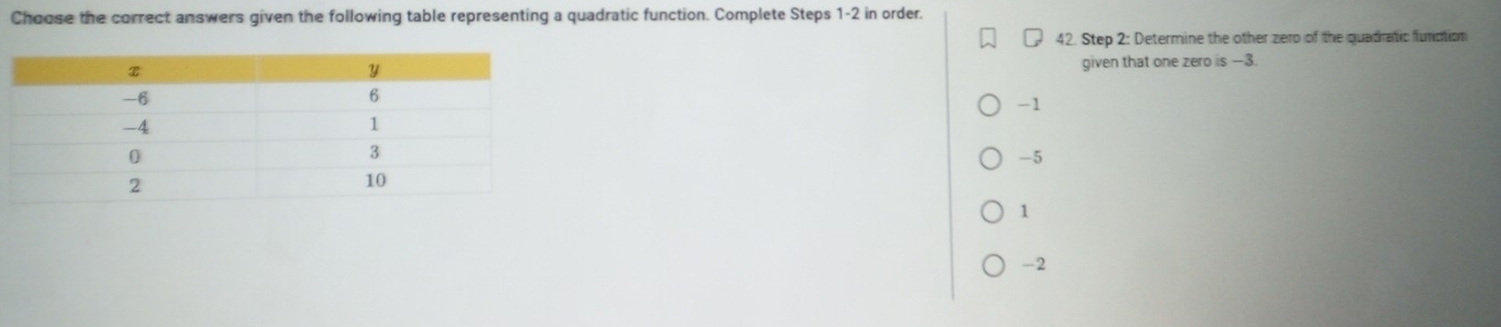 Choose the correct answers given the following table representing a quadratic function. Complete Steps 1 -2 in order.
42. Step 2 : Determine the other zero of the quadratic function
given that one zero is —3.
-1
-5
1
-2