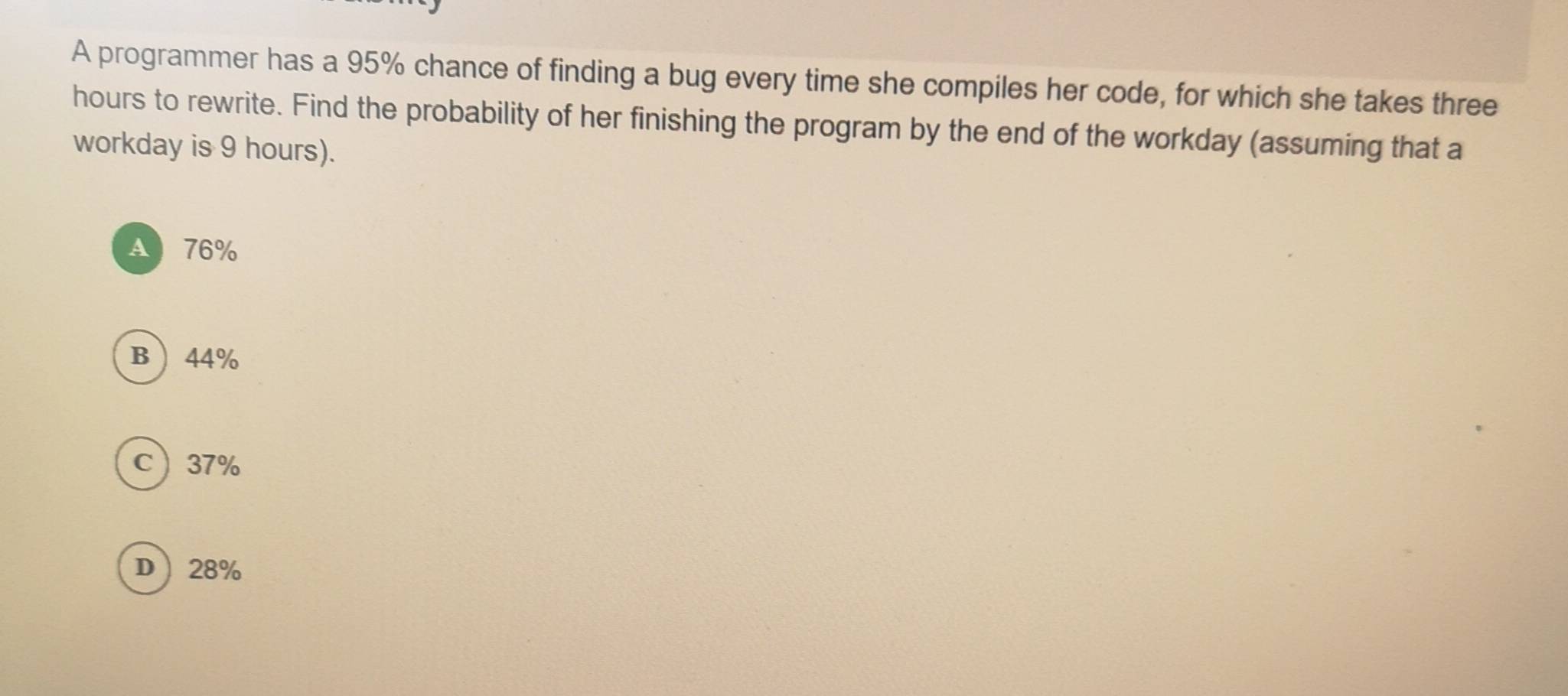 A programmer has a 95% chance of finding a bug every time she compiles her code, for which she takes three
hours to rewrite. Find the probability of her finishing the program by the end of the workday (assuming that a
workday is 9 hours).
A 76%
B 44%
C 37%
D 28%