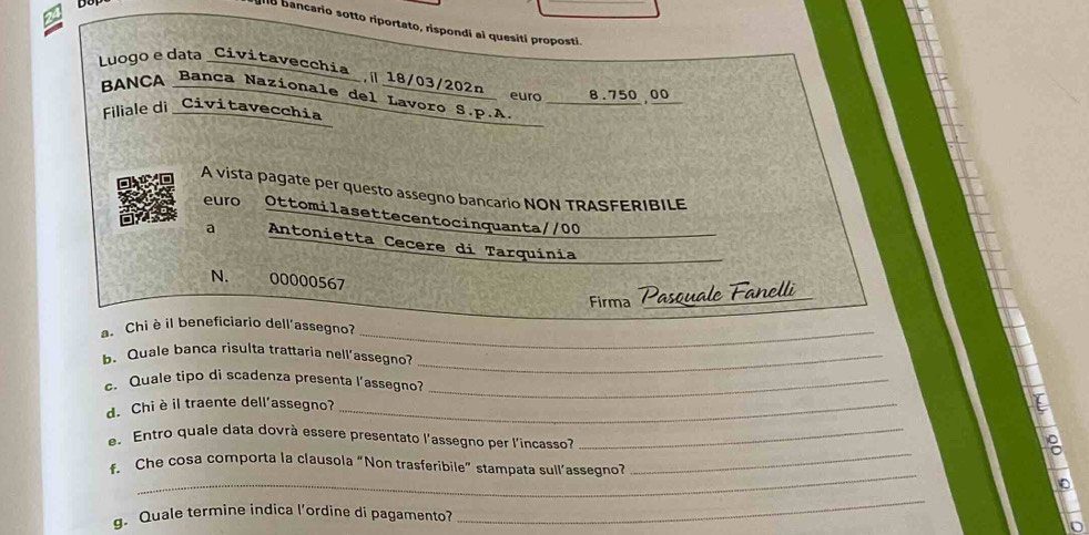 II18 bancario sotto riportato, rispondi ai quesiti proposti. 
Luogo edata _Civitavecchia_, 18/03/202n euro 8.750 00
BANCA Banca Nazionale del Lavorø S.p.A. 
Filiale di_Civitavecchia 
A vista pagate per questo assegno bancario NON TRASFERIBILE 
euro Ottomilasettecentocinquanta//00 
a Antonietta Cecere di Tarquínia 
N. 00000567
Firma Pasquale Fanelli 
. Chiè il beneficiario dell'assegno? 
_ 
b.Quale bança risulta trattaria nell’assegno?_ 
c. Quale tipo di scadenza presenta l’assegno?_ 
d. Chi è il traente dell'assegno?_ 
_ 
e. Entro quale data dovrà essere presentato l'assegno per l'incasso?_ 
f. Che cosa comporta la clausola “Non trasferibile” stampata sull’assegno? 0 
g. Quale termine indica l'ordine di pagamento? 
_