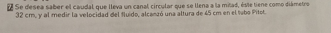 Se desea saber el caudal que lleva un canal circular que se llena a la mitad, éste tiene como diámetro
32 cm, y al medir la velocidad del fluido, alcanzó una altura de 45 cm en el tubo Pitot.