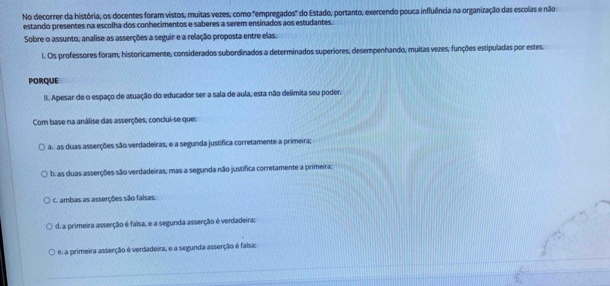 No decorrer da história, os docentes foram vistos, muitas vezes, como "empregados" do Estado, portanto, exercendo pouca influência na organização das escolas e não
estando presentes na escolha dos conhecimentos e saberes a serem ensinados aos estudantes.
Sobre o assunto, analise as asserções a seguir e a relação proposta entre elas.
1. Os professores foram, historicamente, considerados subordinados a determinados superiores, desempenhando, muitas vezes, funções estipuladas por estes.
PORQUE
II. Apesar de o espaço de atuação do educador ser a sala de aula, esta não delimita seu poder.
Com base na análise das asserções, conclui-se que:
ãs as duas asserções são verdadeiras, e a segunda justífica corretamente a primeira;
b. as duas asserções são verdadeiras, mas a segunda não justifica corretamente a primeira;
C. ambas as asserções são falsas.
d. a primeira asserção é falsa, e a segunda asserção é verdadeira;
e. a primeira asserção é verdadeira, e a segunda asserção é falsa;