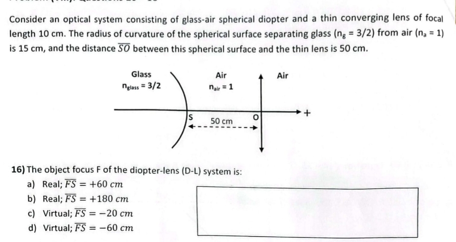 Consider an optical system consisting of glass-air spherical diopter and a thin converging lens of focal
length 10 cm. The radius of curvature of the spherical surface separating glass (n_g=3/2) from air (n_a=1)
is 15 cm, and the distance overline SO between this spherical surface and the thin lens is 50 cm.
16) The object focus F of the diopter-lens (D-L) system is:
a) Real; overline FS=+60cm
b) Real; overline FS=+180cm
c) Virtual; overline FS=-20cm
d) Virtual; overline FS=-60cm