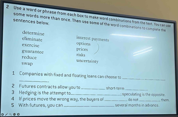 Use a word or phrase from each box to make word combinations from the text. You can use 
sentences below. 
some words more than once. Then use some of the word combinations to complete the 
determine interest payments 
eliminate options 
exercise prices 
guarantee risks 
reduce uncertainty 
swap 
_ 
1 Companies with fixed and floating loans can choose to 
、 
_ 
2 Futures contracts allow you to _short-term_ 
3 Hedging is the attempt to _; speculating is the opposite. 
4 If prices move the wrong way, the buyers of _do not_ them. 
5 With futures, you can _several months in advance.