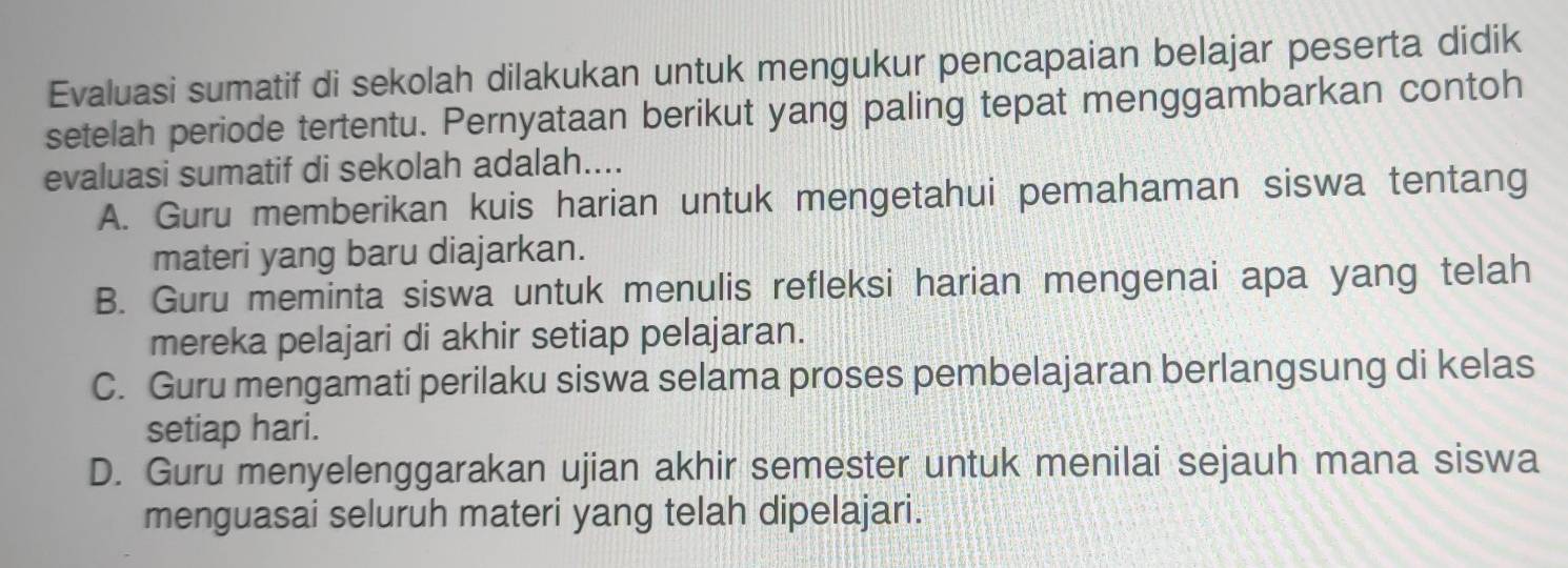 Evaluasi sumatif di sekolah dilakukan untuk mengukur pencapaian belajar peserta didik
setelah periode tertentu. Pernyataan berikut yang paling tepat menggambarkan contoh
evaluasi sumatif di sekolah adalah....
A. Guru memberikan kuis harian untuk mengetahui pemahaman siswa tentang
materi yang baru diajarkan.
B. Guru meminta siswa untuk menulis refleksi harian mengenai apa yang telah
mereka pelajari di akhir setiap pelajaran.
C. Guru mengamati perilaku siswa selama proses pembelajaran berlangsung di kelas
setiap hari.
D. Guru menyelenggarakan ujian akhir semester untuk menilai sejauh mana siswa
menguasai seluruh materi yang telah dipelajari.