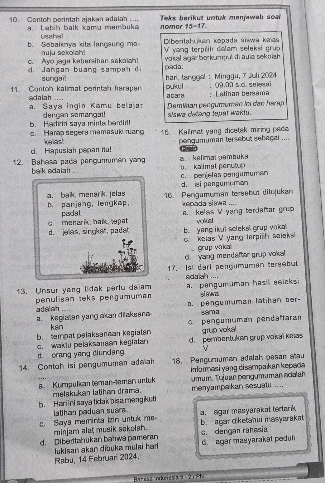 Contoh perintah ajakan adalah ... Teks berikut untuk menjawab soal
a. Lebih baik kamu membuka nomor 15-17.
usaha!
b. Sebaiknya kita langsung me- Diberitahukan kepada siswa kelas
nuju sekolah! V yang terpilih dalam seleksi grup
c. Ayo jaga kebersihan sekolah! vokal agar berkumpul di aula sekolah
d. Jangan buang sampah di pada:
sungai!
hari, tanggal : Minggu, 7 Juli 2024
11. Contoh kalimat perintah harapan pukul 09.00 s.d. selesai
adalah .... acara : Latihan bersama
a. Saya ingin Kamu belajar Demikian pengumuman ini dan harap
dengan semangat! siswa datang tepat waktu.
b. Hadirin saya minta berdiri!
c. Harap segera memasuki ruang 15. Kalimat yang dicetak miring pada
kelas!
pengumuman tersebut sebagai ....
d. Hapuslah papan itu! HOTS
12. Bahasa pada pengumuman yang a. kalimat pembuka
baik adalah .... b. kalimat penutup
c. penjelas pengumuman
d. isi pengumuman
a. baik, menarik, jelas 16. Pengumuman tersebut ditujukan
b. panjang, lengkap, kepada siswa ....
padat
a. kelas V yang terdaftar grup
c. menarik, baik, tepat vokal
d. jelas, singkat, padat b. yang ikut seleksi grup vokal
c. kelas V yang terpilih seleksi
grup vokal
d. yang mendaftar grup vokal
17. Isi dari pengumuman tersebut
adalah ....
13. Unsur yang tidak perlu dalam a. pengumuman hasil seleksi
penulisan teks pengumuman siswa
adalah … b. pengumuman latihan ber-
a. kegiatan yang akan dilaksana- sama
kan c. pengumuman pendaftaran
b. tempat pelaksanaan kegiatan grup vokal
c. waktu pelaksanaan kegiatan d. pembentukan grup vokal kelas
d. orang yang diundang V
14. Contoh isi pengumuman adalah 18. Pengumuman adalah pesan atau
informasi yang disampaikan kepada
a. Kumpulkan teman-teman untuk umum. Tujuan pengumuman adalah
melakukan latihan drama. menyampaikan sesuatu ....
b. Hari ini saya tidak bisa mengikuti
latihan paduan suara.
c. Saya meminta izin untuk me- a. agar masyarakat tertarik
minjam alat musik sekolah. b. agar diketahui masyarakat
d. Diberitahukan bahwa pameran c. dengan rahasia
lukisan akan dibuka mulai hari d. agar masyarakat peduli
Rabu, 14 Februari 2024.
Bahasa Indonesia 5 - 2 / PN