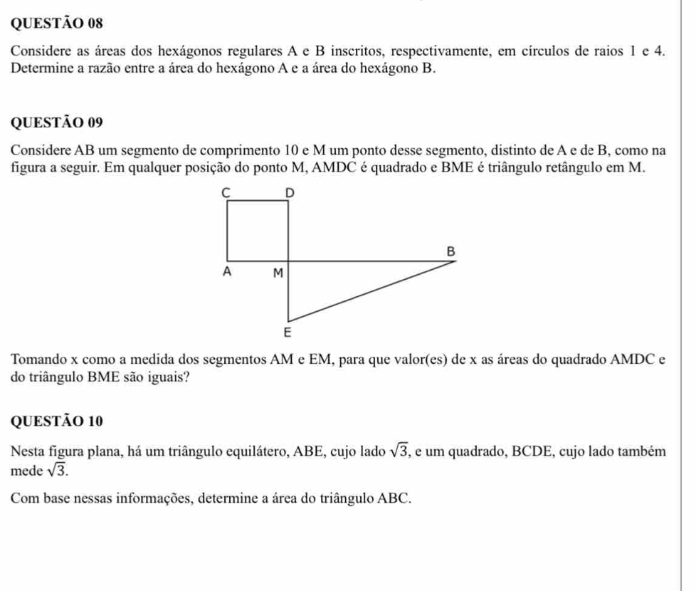 Considere as áreas dos hexágonos regulares A e B inscritos, respectivamente, em círculos de raios 1 e 4. 
Determine a razão entre a área do hexágono A e a área do hexágono B. 
QUESTÃO 09 
Considere AB um segmento de comprimento 10 e M um ponto desse segmento, distinto de A e de B, como na 
figura a seguir. Em qualquer posição do ponto M, AMDC é quadrado e BME é triângulo retângulo em M. 
Tomando x como a medida dos segmentos AM e EM, para que valor(es) de x as áreas do quadrado AMDC e 
do triângulo BME são iguais? 
QUESTÃO 10 
Nesta figura plana, há um triângulo equilátero, ABE, cujo lado sqrt(3), , e um quadrado, BCDE, cujo lado também 
mede sqrt(3). 
Com base nessas informações, determine a área do triângulo ABC.