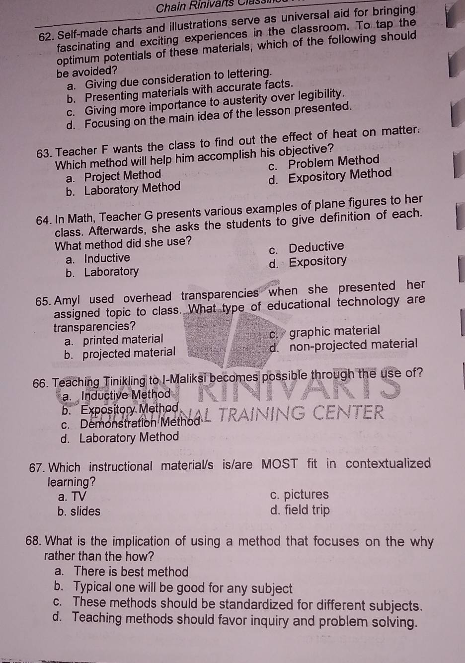 Chain Rinivarts Classi
62. Self-made charts and illustrations serve as universal aid for bringing
fascinating and exciting experiences in the classroom. To tap the
optimum potentials of these materials, which of the following should
be avoided?
a. Giving due consideration to lettering.
b. Presenting materials with accurate facts.
c. Giving more importance to austerity over legibility.
d. Focusing on the main idea of the lesson presented.
63. Teacher F wants the class to find out the effect of heat on matter.
Which method will help him accomplish his objective?
a. Project Method c. Problem Method
b. Laboratory Method d. Expository Method
64. In Math, Teacher G presents various examples of plane figures to her
class. Afterwards, she asks the students to give definition of each.
What method did she use?
a. Inductive c. Deductive
b. Laboratory d. Expository
65. Amyl used overhead transparencies when she presented her
assigned topic to class. What type of educational technology are
transparencies?
a. printed material c. graphic material
b. projected material d. non-projected material
66. Teaching Tinikling to I-Maliksi becomes possible through the use of?
a. Inductive Method
b. Expository Method L TRAINING CếNTER
c. Demonstration Method
d. Laboratory Method
67. Which instructional material/s is/are MOST fit in contextualized
learning?
a. TV c. pictures
b. slides d. field trip
68. What is the implication of using a method that focuses on the why
rather than the how?
a. There is best method
b. Typical one will be good for any subject
c. These methods should be standardized for different subjects.
d. Teaching methods should favor inquiry and problem solving.