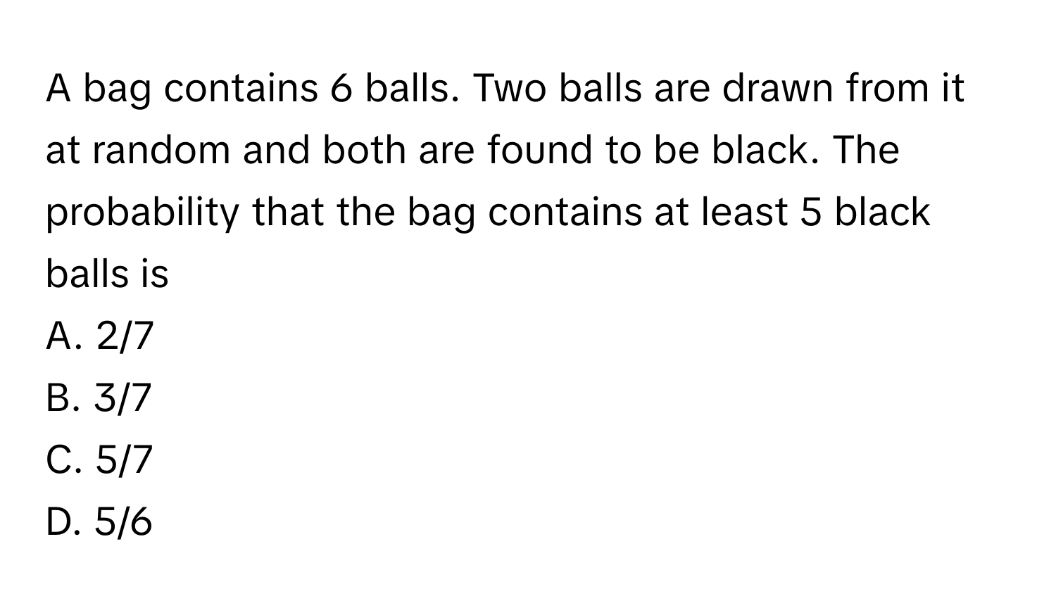 A bag contains 6 balls. Two balls are drawn from it at random and both are found to be black. The probability that the bag contains at least 5 black balls is 

A. 2/7
B. 3/7
C. 5/7
D. 5/6