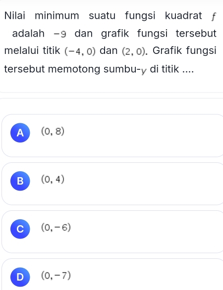 Nilai minimum suatu fungsi kuadrat f
adalah −9 dan grafik fungsi tersebut
melalui titik (-4,0) dan (2,0). Grafik fungsi
tersebut memotong sumbu- y di titik ....
A (0,8)
B (0,4)
C (0,-6)
D (0,-7)