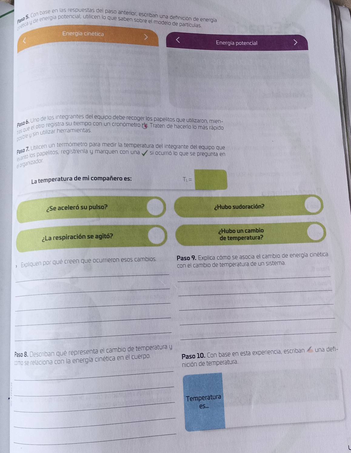 so 5. Con base en las respuestas del paso anterior, escriban una definición de energía 
cnetica y de energía potencial; utilicen lo que saben sobre el modelo de partículas 
Energía cinética 
< 
Energía potencial 
Paso 6. Uno de los integrantes del equipo debe recoger los papelitos que utilizaron, mien- 
tras que el otro registra su tiempo con un cronómetro re. Traten de hacerlo lo más rápido 
posible y sin utilizar herramientas 
Paso 7. Utilicen un termómetro para medir la temperatura del integrante del equipo que 
evantó los papelitos, regístrenla y marquen con una si ocurrió lo que se pregunta en 
el organizador 
La temperatura de mi compañero es:  T_1=
¿Se aceleró su pulso? ¿Hubo sudoración? 
¿La respiración se agitó? ¿Hubo un cambio 
de temperatura? 
, Expliquen por qué creen que ocurrieron esos cambios. Paso 9. Explica cómo se asocia el cambio de energía cinética 
con el cambio de temperatura de un sistema. 
_ 
_ 
_ 
_ 
_ 
_ 
_ 
_ 
__ 
Paso 8. Describan qué representa el cambio de temperatura y Paso 10. Con base en esta experiencia, escriban una defi- 
tómo se relaciona con la energía cinética en el cuerpo. 
_ 
nición de temperatura. 
_ 
_ 
Temperatura 
es... 
_ 
_