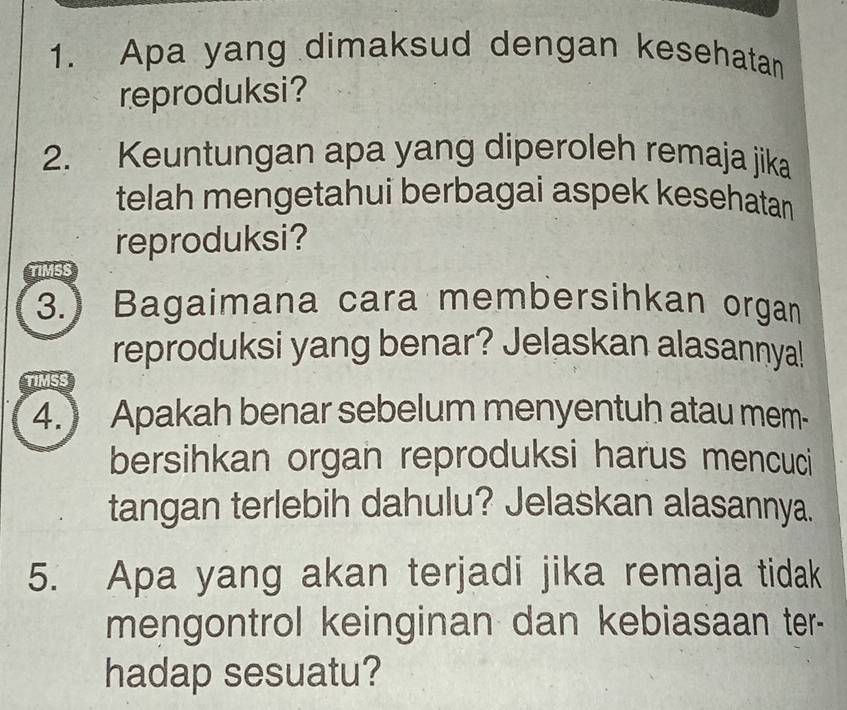 Apa yang dimaksud dengan kesehatan 
reproduksi? 
2. Keuntungan apa yang diperoleh remaja jika 
telah mengetahui berbagai aspek kesehatan 
reproduksi? 
TIMSS 
3.) Bagaimana cara membersihkan organ 
reproduksi yang benar? Jelaskan alasannya! 
TIMSS 
4.) Apakah benar sebelum menyentuh atau mem- 
bersihkan organ reproduksi harus mencuci 
tangan terlebih dahulu? Jelaskan alasannya. 
5. Apa yang akan terjadi jika remaja tidak 
mengontrol keinginan dan kebiasaan ter- 
hadap sesuatu?