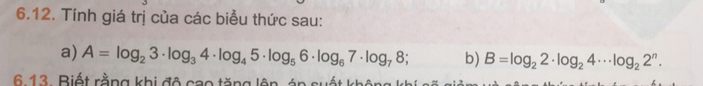 Tính giá trị của các biểu thức sau: 
a) A=log _23· log _34· log _45· log _56· log _67· log _78; b) B=log _22· log _24·s log _22^n. 
6.13. Biết rằng khi đô cao tăng lên, án suất không